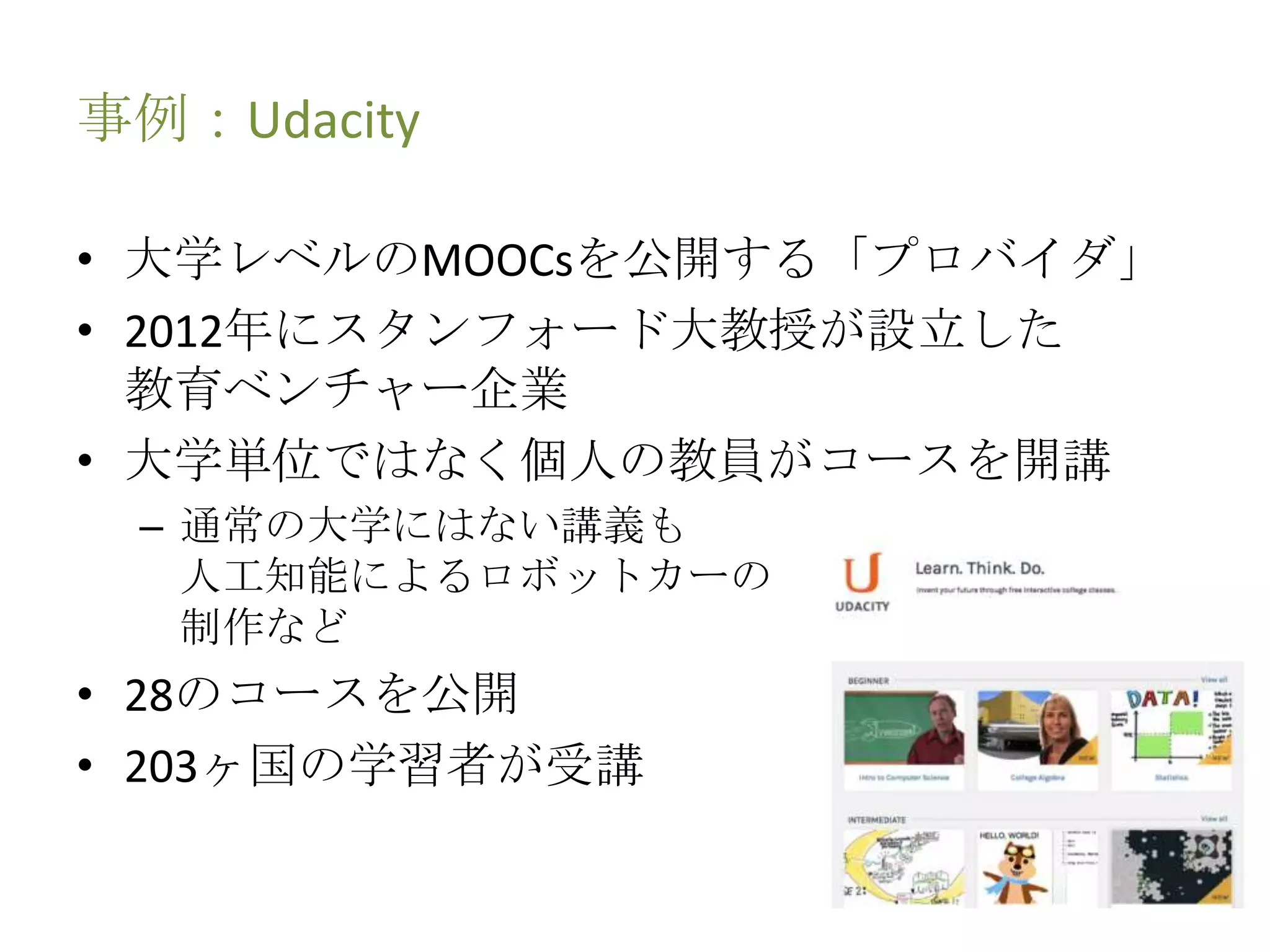 事例：Udacity
• 大学レベルのMOOCsを公開する「プロバイダ」
• 2012年にスタンフォード大教授が設立した
教育ベンチャー企業
• 大学単位ではなく個人の教員がコースを開講
– 通常の大学にはない講義も
人工知能によるロボットカーの
制作など
• 28のコースを公開
• 203ヶ国の学習者が受講
 