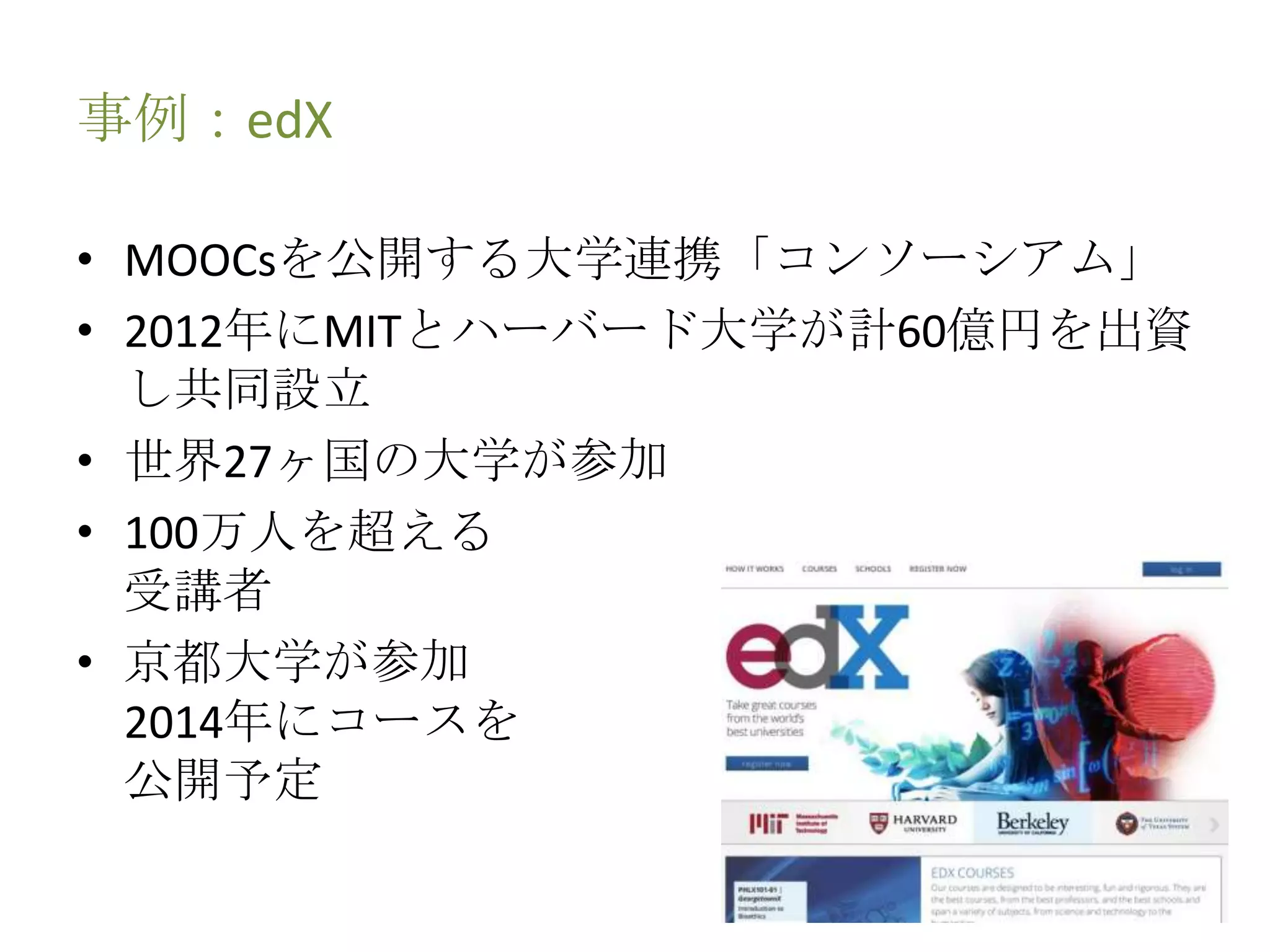 事例：edX
• MOOCsを公開する大学連携「コンソーシアム」
• 2012年にMITとハーバード大学が計60億円を出資
し共同設立
• 世界27ヶ国の大学が参加
• 100万人を超える
受講者
• 京都大学が参加
2014年にコースを
公開予定
 