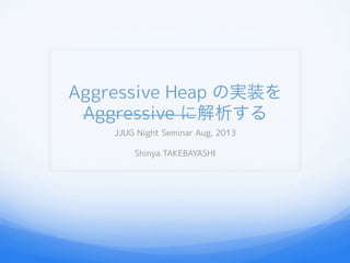 Aggressive Heap の実装を
Aggressive に解析する
JJUG Night Seminar Aug, 2013
Shinya TAKEBAYASHI
 