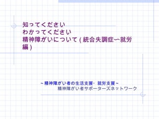 知ってください
わかってください
精神障がいについて ( 統合失調症〜就労
編 )
～精神障がい者の生活支援・就労支援～
　　　　精神障がい者サポーターズネットワーク
 