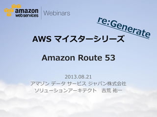 © 2012 Amazon.com, Inc. and its affiliates. All rights reserved. May not be copied, modified or distributed in whole or in part without the express consent of Amazon.com, Inc.
AWS マイスターシリーズ
Amazon Route 53
2013.08.21
アマゾン データ サービス ジャパン株式会社
ソリューションアーキテクト 吉荒 祐一
 