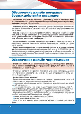 Îáåñïå÷åíèå æèëü¸ì âåòåðàíîâ
áîåâûõ äåéñòâèé è èíâàëèäîâ
Участники программы: ветераны (инвалиды) боевых действий, члены семей погибших (умерших) ветеранов (инвалидов) боевых действий,
инвалиды общего заболевания.
Основное условие программы: граждане, указанных категорий, должны быть
признаны в установленном законом порядке нуждающимися в улучшении жилищных условий.
Размер социальной выплаты рассчитывается исходя из общей площади
жилья 18 кв. метра и стоимостью общей площади жилья в Ульяновской области (устанавливается ежеквартально Приказом Министерства регионального развития Российской Федерации).
Уполномоченный орган по реализации программы: Министерство труда и
социального развития Ульяновской области, телефоны для справок: (8422) 4495-02, 44-95-69.
Нормативно-правовой акт, определяющий порядок и условия программы: Постановление Правительства Ульяновской области от 02.05.2006 № 138 «О
форме предоставления меры социальной поддержки по обеспечению жильём отдельных категорий граждан в Ульяновской области и порядке предоставления им
жилых помещений».

Îáåñïå÷åíèå æèëü¸ì ÷åðíîáûëüöåâ
Участники программы: участники ликвидации последствий радиационных аварий и катастроф, пострадавшие в результате этих аварий, и
приравненные к ним лица.
Основные условия программы: граждане, указанной категории, должны
быть признаны в установленном законом порядке нуждающимися в улучшении жилищных условий.
Размер социальной выплаты:
Социальная выплата предоставляется в размере, эквивалентном расчетной
стоимости жилого помещения, определяемом исходя из:
норматива общей площади жилого помещения, установленного для семей
разной численности;
норматива стоимости 1 кв. метра общей площади жилого помещения по Российской Федерации, определяемого 1 раз в полугодие уполномоченным Правительством Российской Федерации федеральным органом исполнительной власти.
Норматив общей площади жилого помещения для расчета размера социальной
выплаты устанавливается в следующем размере:
33 кв. м - для одиноко проживающего гражданина;
42 кв. м - на семью из 2 человек;
по 18 кв. м на каждого члена семьи при численности семьи 3 человека и
более.

10

 