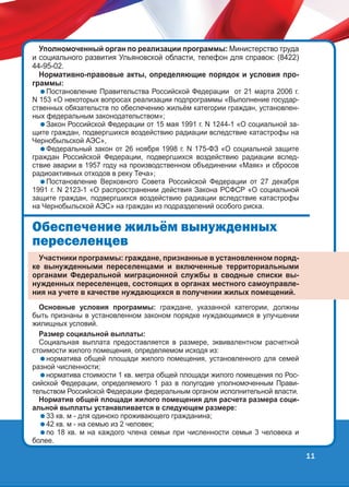 Уполномоченный орган по реализации программы: Министерство труда
и социального развития Ульяновской области, телефон для справок: (8422)
44-95-02.
Нормативно-правовые акты, определяющие порядок и условия программы:

Постановление Правительства Российской Федерации от 21 марта 2006 г.
N 153 «О некоторых вопросах реализации подпрограммы «Выполнение государственных обязательств по обеспечению жильём категории граждан, установленных федеральным законодательством»;
Закон Российской Федерации от 15 мая 1991 г. N 1244-1 «О социальной защите граждан, подвергшихся воздействию радиации вследствие катастрофы на
Чернобыльской АЭС»,
Федеральный закон от 26 ноября 1998 г. N 175-ФЗ «О социальной защите
граждан Российской Федерации, подвергшихся воздействию радиации вследствие аварии в 1957 году на производственном объединении «Маяк» и сбросов
радиоактивных отходов в реку Теча»;
Постановление Верховного Совета Российской Федерации от 27 декабря
1991 г. N 2123-1 «О распространении действия Закона РСФСР «О социальной
защите граждан, подвергшихся воздействию радиации вследствие катастрофы
на Чернобыльской АЭС» на граждан из подразделений особого риска.

Îáåñïå÷åíèå æèëü¸ì âûíóæäåííûõ
ïåðåñåëåíöåâ
Участники программы: граждане, признанные в установленном порядке вынужденными переселенцами и включенные территориальными
органами Федеральной миграционной службы в сводные списки вынужденных переселенцев, состоящих в органах местного самоуправления на учете в качестве нуждающихся в получении жилых помещений.
Основные условия программы: граждане, указанной категории, должны
быть признаны в установленном законом порядке нуждающимися в улучшении
жилищных условий.
Размер социальной выплаты:
Социальная выплата предоставляется в размере, эквивалентном расчетной
стоимости жилого помещения, определяемом исходя из:
норматива общей площади жилого помещения, установленного для семей
разной численности;
норматива стоимости 1 кв. метра общей площади жилого помещения по Российской Федерации, определяемого 1 раз в полугодие уполномоченным Правительством Российской Федерации федеральным органом исполнительной власти.
Норматив общей площади жилого помещения для расчета размера социальной выплаты устанавливается в следующем размере:
33 кв. м - для одиноко проживающего гражданина;
42 кв. м - на семью из 2 человек;
по 18 кв. м на каждого члена семьи при численности семьи 3 человека и
более.

11

 