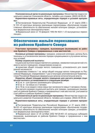 Уполномоченный орган по реализации программы: Министерство труда и социального развития Ульяновской области, телефон для справок: (8422) 44-95-02.
Нормативно-правовые акты, определяющие порядок и условия программы:
Постановление Правительства Российской Федерации от 21 марта 2006 г.
N 153 «О некоторых вопросах реализации подпрограммы «Выполнение государственных обязательств по обеспечению жильём категории граждан, установленных федеральным законодательством»;
Федеральный закон от 19 февраля 1993 № 4531-1 «О вынужденных переселенцах».

Îáåñïå÷åíèå æèëü¸ì ïåðååõàâøèõ
èç ðàéîíîâ Êðàéíåãî Ñåâåðà
Участники программы: граждане, выезжающие (выехавшие) из районов Крайнего Севера и приравненных к ним местностей.

Основные условия программы: граждане, указанной категории, должны быть
признаны в установленном законом порядке нуждающимися в улучшении жилищных условий.
Размер социальной выплаты:
Социальная выплата предоставляется в размере, эквивалентном расчетной стоимости жилого помещения, определяемом исходя из:
норматива общей площади жилого помещения, установленного для семей
разной численности;
норматива стоимости 1 кв. метра общей площади жилого помещения по Российской Федерации, определяемого 1 раз в полугодие уполномоченным Правительством Российской Федерации федеральным органом исполнительной власти.
Норматив общей площади жилого помещения для расчета размера социальной выплаты устанавливается в следующем размере:
33 кв. м - для одиноко проживающего гражданина;
42 кв. м - на семью из 2 человек;
по 18 кв. м на каждого члена семьи при численности семьи 3 человека и более.
При расчете размера социальной выплаты для граждан, выезжающих (выехавших) из районов Крайнего Севера и приравненных к ним местностей, учитывается
стаж работы в районах Крайнего Севера.
Уполномоченный орган по реализации программы: Министерство труда и социального развития Ульяновской области, телефон для справок: (8422) 44-95-02.
Нормативно-правовые акты, определяющие порядок и условия программы:
Постановление Правительства Российской Федерации от 21 марта 2006 г.
№153 «О некоторых вопросах реализации подпрограммы «Выполнение государственных обязательств по обеспечению жильём категории граждан, установленных федеральным законодательством»;
Федеральный закон от 25 октября 2002 №125-ФЗ «О жилищных субсидиях
гражданам, выезжающим из районов Крайнего Севера и приравненных к ним
местностей».

12

 