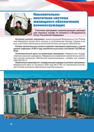 Íàêîïèòåëüíîèïîòå÷íàÿ ñèñòåìà
æèëèùíîãî îáåñïå÷åíèÿ
âîåííîñëóæàùèõ
Участники программы: военнослужащие, проходящие военную службу по контракту в Вооруженных
Силах Российской Федерации.
Основное условие программы: военнослужащий Вооруженных Сил Российской Федерации должен быть включен в установленном законом порядке в реестр участников накопительно-ипотечной системы жилищного обеспечения.
Размер накопительного взноса подлежит ежегодной индексации с учетом
уровня инфляции. В 2013 году накопительный взнос составляет 222 000 рублей.
Уполномоченный орган по реализации программы: Федеральное государственное казенное учреждение «Федеральное управление накопительно-ипотечной системы жилищного обеспечения военнослужащих», телефон для справок:
(495) 693-55-17.
Нормативно-правовой акт, определяющий порядок и условия программы:
Федеральный закон от 20 августа 2004 года №117-ФЗ «О накопительно-ипотечной системе жилищного обеспечения военнослужащих».

16

 