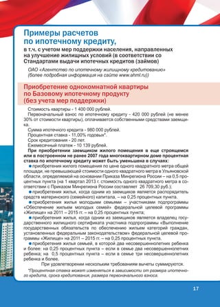 Ïðèìåðû ðàñ÷åòîâ
ïî èïîòå÷íîìó êðåäèòó,
â ò.÷. ñ ó÷åòîì ìåð ïîääåðæêè íàñåëåíèÿ, íàïðàâëåííûõ
íà óëó÷øåíèå æèëèùíûõ óñëîâèé (â ñîîòâåòñòâèè ñî
Ñòàíäàðòàìè âûäà÷è èïîòå÷íûõ êðåäèòîâ (çàéìîâ)
ОАО «Агентство по ипотечному жилищному кредитованию»
(более подробная информация на сайте www.ahml.ru))

Ïðèîáðåòåíèå îäíîêîìíàòíîé êâàðòèðû
ïî Áàçîâîìó èïîòå÷íîìó ïðîäóêòó
(áåç ó÷åòà ìåð ïîääåðæêè)
Стоимость квартиры - 1 400 000 рублей.
Первоначальный взнос по ипотечному кредиту - 420 000 рублей (не менее
30% от стоимости квартиры), оплачивается собственными средствами заемщика.
Сумма ипотечного кредита - 980 000 рублей.
Процентная ставка - 11,00% годовых*.
Срок кредитования - 20 лет.
Ежемесячный платеж - 10 139 рублей.
При приобретении заемщиком жилого помещения в еще строящемся
или в построенном не ранее 2007 года многоквартирном доме процентная
ставка по ипотечному кредиту может быть уменьшена в случаях:
приобретения жилого помещения по цене одного квадратного метра общей
площади, не превышающей стоимости одного квадратного метра в Ульяновской
области, определяемой на основании Приказа Минрегиона России – на 0,5 процентных пункта (на 1 квартал 2013 г. стоимость одного квадратного метра в соответствии с Приказом Минрегиона России составляет 26 709,30 руб.);
приобретения жилья, когда одним из заемщиков является распорядитель
средств материнского (семейного) капитала, – на 0,25 процентных пункта.
приобретения жилья молодыми семьями – участниками подпрограммы
«Обеспечение жильем молодых семей» федеральной целевой программы
«Жилище» на 2011 – 2015 гг. – на 0,25 процентных пункта;
приобретения жилья, когда одним из заемщиков является владелец государственного жилищного сертификата участника подпрограммы «Выполнение
государственных обязательств по обеспечению жильем категорий граждан,
установленных федеральным законодательством» федеральной целевой программы «Жилище» на 2011 – 2015 гг. – на 0,25 процентных пункта.
приобретения жилья семьей, в которой два несовершеннолетних ребенка
и более: на 0,25 процентных пункта – если в семье два несовершеннолетних
ребенка; на 0,5 процентных пункта – если в семье три несовершеннолетних
ребенка и более.
При удовлетворении нескольким требованиям вычеты суммируются.
*Процентная ставка может изменяться в зависимости от размера ипотечного кредита, срока кредитования, размера первоначального взноса.

17

 