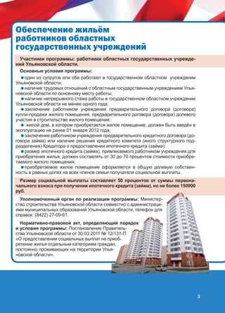 Îáåñïå÷åíèå æèëü¸ì
ðàáîòíèêîâ îáëàñòíûõ
ãîñóäàðñòâåííûõ ó÷ðåæäåíèé
Участники программы: работники областных государственных учреждений Ульяновской области.
Основные условия программы:
один из супругов или оба работают в государственном областном учреждении
Ульяновской области;
наличие трудовых отношений с областным государственным учреждением Ульяновской области по основному месту работы;
наличие непрерывного стажа работы в государственном областном учреждении
Ульяновской области не менее одного года;
заключение работником учреждения предварительного договора (договора)
купли-продажи жилого помещения, предварительного договора (договора) долевого
участия в строительстве жилого помещения;
 жилой дом, в котором приобретается жилое помещение, должен быть введён в
эксплуатацию не ранее 01 января 2012 года;
заключение работником учреждения предварительного кредитного договора (договора займа) или наличие решения кредитного комитета (иного структурного подразделения) Кредитора о предоставлении ипотечного кредита (займа);
размер ипотечного кредита (займа), привлекаемого работником учреждения для
приобретения жилья, должен составлять от 30 до 70 процентов стоимости приобретаемого жилого помещения;
приобретаемое жилое помещение оформляется в общую долевую собственность в равных долях на всех членов семьи получателя социальной выплаты.

Размер социальной выплаты составляет 50 процентов от суммы первоначального взноса при получении ипотечного кредита (займа), но не более 150000
руб.
Уполномоченный орган по реализации программы: Министерство строительства Ульяновской области совместно с администрациями муниципальных образований Ульяновской области, телефон для
справок: (8422) 27-09-61.
Нормативно-правовой акт, определяющий порядок
и условия программы: Постановление Правительства Ульяновской области от 30.03.2011 № 12/131-П
«О предоставлении социальных выплат на приобретение жилья отдельным категориям граждан,
постоянно проживающих на территории Ульяновской области».

3

 