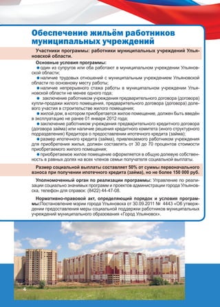 Îáåñïå÷åíèå æèëü¸ì ðàáîòíèêîâ
ìóíèöèïàëüíûõ ó÷ðåæäåíèé
Участники программы: работники муниципальных учреждений Ульяновской области.

Основные условия программы:
один из супругов или оба работают в муниципальном учреждении Ульяновской области;
наличие трудовых отношений с муниципальным учреждением Ульяновской
области по основному месту работы;
наличие непрерывного стажа работы в муниципальном учреждении Ульяновской области не менее одного года;
 заключение работником учреждения предварительного договора (договора)
купли-продажи жилого помещения, предварительного договора (договора) долевого участия в строительстве жилого помещения;
жилой дом, в котором приобретается жилое помещение, должен быть введён
в эксплуатацию не ранее 01 января 2012 года;
заключение работником учреждения предварительного кредитного договора
(договора займа) или наличие решения кредитного комитета (иного структурного
подразделения) Кредитора о предоставлении ипотечного кредита (займа);
размер ипотечного кредита (займа), привлекаемого работником учреждения
для приобретения жилья, должен составлять от 30 до 70 процентов стоимости
приобретаемого жилого помещения;
приобретаемое жилое помещение оформляется в общую долевую собственность в равных долях на всех членов семьи получателя социальной выплаты.
Размер социальной выплаты составляет 50% от суммы первоначального
взноса при получении ипотечного кредита (займа), но не более 150 000 руб.
Уполномоченный орган по реализации программы: Управление по реализации социально значимых программ и проектов администрации города Ульяновска, телефон для справок: (8422) 44-47-08.
Нормативно-правовой акт, определяющий порядок и условия программы:Постановление мэрии города Ульяновска от 30.09.2011 № 4443 «Об утверждении предоставления меры социальной поддержки работников муниципальных
учреждений муниципального образования «Город Ульяновск».

4

 