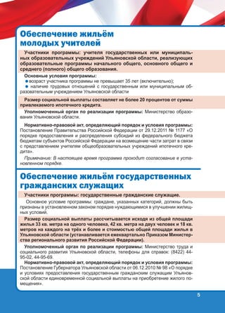 Îáåñïå÷åíèå æèëü¸ì
ìîëîäûõ ó÷èòåëåé
Участники программы: учителя государственных или муниципальных образовательных учреждений Ульяновской области, реализующих
образовательные программы начального общего, основного общего и
среднего (полного) общего образования.
Основные условия программы:
возраст участника программы не превышает 35 лет (включительно);
 наличие трудовых отношений с государственным или муниципальным образовательным учреждением Ульяновской области

Размер социальной выплаты составляет не более 20 процентов от суммы
привлекаемого ипотечного кредита.
Уполномоченный орган по реализации программы: Министерство образования Ульяновской области.
Нормативно-правовой акт, определяющий порядок и условия программы:
Постановление Правительства Российской Федерации от 29.12.2011 № 1177 «О
порядке предоставления и распределения субсидий из федерального бюджета
бюджетам субъектов Российской Федерации на возмещение части затрат в связи
с представлением учителям общеобразовательных учреждений ипотечного кредита».
Примечание: В настоящее время программа проходит согласование в установленном порядке.

Îáåñïå÷åíèå æèëü¸ì ãîñóäàðñòâåííûõ
ãðàæäàíñêèõ ñëóæàùèõ
Участники программы: государственные гражданские служащие.
Основное условие программы: граждане, указанных категорий, должны быть
признаны в установленном законом порядке нуждающимися в улучшении жилищных условий.
Размер социальной выплаты рассчитывается исходя из общей площади
жилья 33 кв. метра на одного человека, 42 кв. метра на двух человек и 18 кв.
метров на каждого на трёх и более и стоимостью общей площади жилья в
Ульяновской области (устанавливается ежеквартально Приказом Министерства регионального развития Российской Федерации).
Уполномоченный орган по реализации программы: Министерство труда и
социального развития Ульяновской области, телефоны для справок: (8422) 4495-02, 44-95-69.
Нормативно-правовой акт, определяющий порядок и условия программы:
Постановление Губернатора Ульяновской области от 06.12.2010 № 98 «О порядке
и условиях предоставления государственным гражданским служащим Ульяновской области единовременной социальной выплаты на приобретение жилого помещения».

5

 