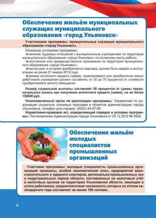 Îáåñïå÷åíèå æèëü¸ì ìóíèöèïàëüíûõ
ñëóæàùèõ ìóíèöèïàëüíîãî
îáðàçîâàíèÿ «ãîðîä Óëüÿíîâñê»
Участниками программы: муниципальные служащие муниципального
образования «город Ульяновск».
Основные условиями программы:

наличие трудовых отношений с муниципальным учреждением на территории
муниципального образования «город Ульяновск» по основному месту работы;
постоянное или преимущественное проживание на территории муниципального образования «город Ульяновск»;
жилой дом, в котором приобретается квартира, должен быть введён в эксплуатацию не ранее 01 января 2010 года;
размер ипотечного кредита (займа), привлекаемого для приобретения жилья
работником учреждения должен составлять от 30 до 70 процентов от стоимости
приобретаемого жилого помещения.
Размер социальной выплаты составляет 50 процентов от суммы первоначального взноса при получении ипотечного кредита (займа), но не более
150000 руб.

Уполномоченный орган по реализации программы: Управление по реализации социально значимых программ и проектов администрации города
Ульяновска, телефон для справок: (8422) 44-47-08
Нормативно-правовой акт, определяющий порядок и условия программы: Постановление Администрации города Ульяновска от 24.12.2012 № 5542.

Îáåñïå÷åíèå æèëü¸ì
ìîëîäûõ
ñïåöèàëèñòîâ
ïðîìûøëåííûõ
îðãàíèçàöèé
Участники программы: молодые специалисты промышленных организаций промзоны, особой экономической зоны, предприятий авиастроительного и ядерного кластеров, регионально-промышленных зон
и индустриальных парков области, поставленных на налоговый учёт
в налоговых органах на территории Ульяновской области, имеющие в
штате работников, среднесписочная численность которых по итогам календарного года составляет не менее 100 человек.

6

 