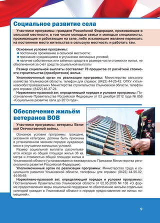 Ñîöèàëüíîå ðàçâèòèå ñåëà
Участники программы: граждане Российской Федерации, проживающие в
сельской местности, в том числе молодые семьи и молодые специалисты,
проживающие и работающие на селе, либо изъявившие желание переехать
на постоянное место жительства в сельскую местность и работать там.
Основные условия программы:
постоянное проживание в сельской местности;
признание нуждающимся в улучшении жилищных условий;
наличие собственных или заёмных средств в размере части стоимости жилья, не
обеспеченной за счёт средств социальной выплаты
Размер социальной выплаты составляет 70 процентов от расчётной стоимости строительства (приобретения) жилья.
Уполномоченный орган по реализации программы: Министерство сельского
хозяйства Ульяновской области, телефон для справок: (8422) 44-25-42. ОГКУ «Ульяновскоблстройзаказчик» Министерства строительства Ульяновской области, телефон
для справок: (8422) 46-37-24.
Нормативно-правовой акт, определяющий порядок и условия программы: Постановление Правительства Российской Федерации от 03 декабря 2012 года № 858
«Социальное развитие села до 2013 года».

Îáåñïå÷åíèå æèëü¸ì
âåòåðàíîâ ÂÎÂ
Участники программы: ветераны Великой Отечественной войны.
Основное условие программы: граждане,
указанной категории, должны быть признаны
в установленном законом порядке нуждающимися в улучшении жилищных условий.
Размер социальной выплаты рассчитывается исходя из общей площади жилья 36 кв.
метра и стоимостью общей площади жилья в
Ульяновской области (устанавливается ежеквартально Приказом Министерства регионального развития Российской Федерации).
Уполномоченный орган по реализации программы: Министерство труда и социального развития Ульяновской области, телефоны для справок: (8422) 44-95-02,
44-95-69.
Нормативно-правовой акт, определяющий порядок и условия программы:
Постановление Правительства Ульяновской области от 02.05.2006 № 138 «О форме предоставления меры социальной поддержки по обеспечению жильём отдельных
категорий граждан в Ульяновской области и порядке предоставления им жилых помещений».

9

 