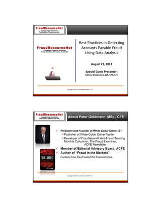 Best Practices in Detecting 
Accounts Payable Fraud 
Using Data Analysis
August 21, 2013
Special Guest Presenter:
Katrina Kiselinchev, CIA, CPA, CFE

Copyright © 2013 FraudResourceNet™ LLC

About Peter Goldmann, MSc., CFE



President and Founder of White Collar Crime 101

Publisher of White-Collar Crime Fighter
Developer of FraudAware® Anti-Fraud Training
Monthly Columnist, The Fraud Examiner,
ACFE Newsletter

 Member of Editorial Advisory Board, ACFE
 Author of “Fraud in the Markets”
Explains how fraud fueled the financial crisis.

Copyright © 2013 FraudResourceNet™ LLC

 