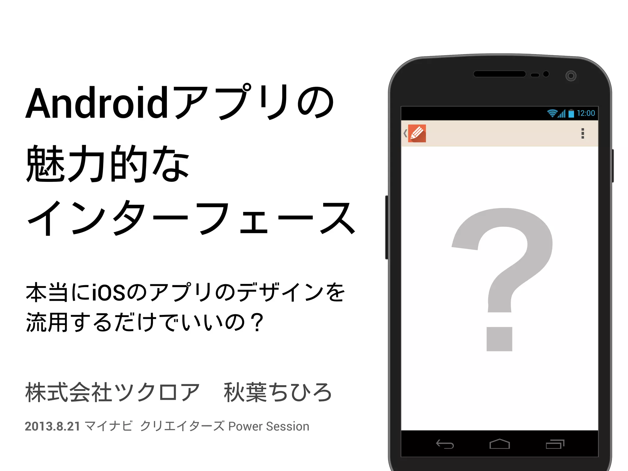 Androidアプリの
魅力的な
インターフェース
本当にiOSのアプリのデザインを
流用するだけでいいの？
株式会社ツクロア 秋葉ちひろ
12:00
？2013.8.21 マイナビ クリエイターズ Power Session
 