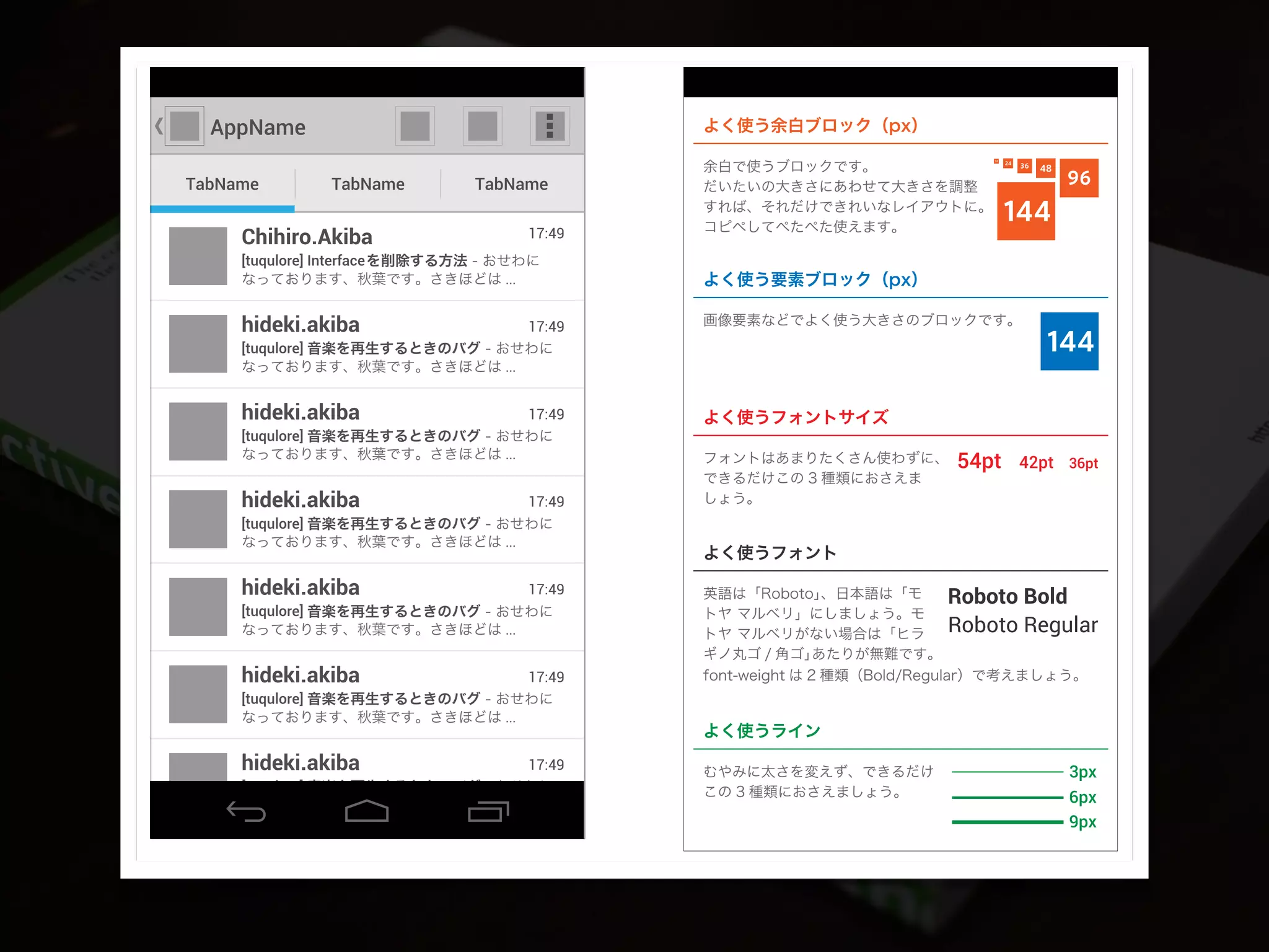 AppName
TabName TabName TabName
[tuqulore] 音楽を再生するときのバグ - おせわに
なっております、秋葉です。さきほどは ...
17:49hideki.akiba
[tuqulore] Interfaceを削除する方法 - おせわに
なっております、秋葉です。さきほどは ...
17:49Chihiro.Akiba
[tuqulore] 音楽を再生するときのバグ - おせわに
なっております、秋葉です。さきほどは ...
17:49hideki.akiba
[tuqulore] 音楽を再生するときのバグ - おせわに
なっております、秋葉です。さきほどは ...
17:49hideki.akiba
[tuqulore] 音楽を再生するときのバグ - おせわに
なっております、秋葉です。さきほどは ...
17:49hideki.akiba
[tuqulore] 音楽を再生するときのバグ - おせわに
なっております、秋葉です。さきほどは ...
17:49hideki.akiba
144
48
96
144
3624
12
54pt 42pt 36pt
よく使う余白ブロック（px）
Roboto Bold
Roboto Regular
3px
6px
9px
[tuqulore] 音楽を再生するときのバグ - おせわに
なっております、秋葉です。さきほどは ...
17:49hideki.akiba
よく使う要素ブロック（px）
画像要素などでよく使う大きさのブロックです。
よく使うフォントサイズ
フォントはあまりたくさん使わずに、
できるだけこの 3 種類におさえま
しょう。
余白で使うブロックです。
だいたいの大きさにあわせて大きさを調整
すれば、それだけできれいなレイアウトに。
コピペしてぺたぺた使えます。
よく使うフォント
英語は「Roboto」、日本語は「モ
トヤ マルベリ」にしましょう。モ
トヤ マルベリがない場合は「ヒラ
ギノ丸ゴ / 角ゴ」あたりが無難です。
font-weight は 2 種類（Bold/Regular）で考えましょう。
よく使うライン
むやみに太さを変えず、できるだけ
この 3 種類におさえましょう。
 