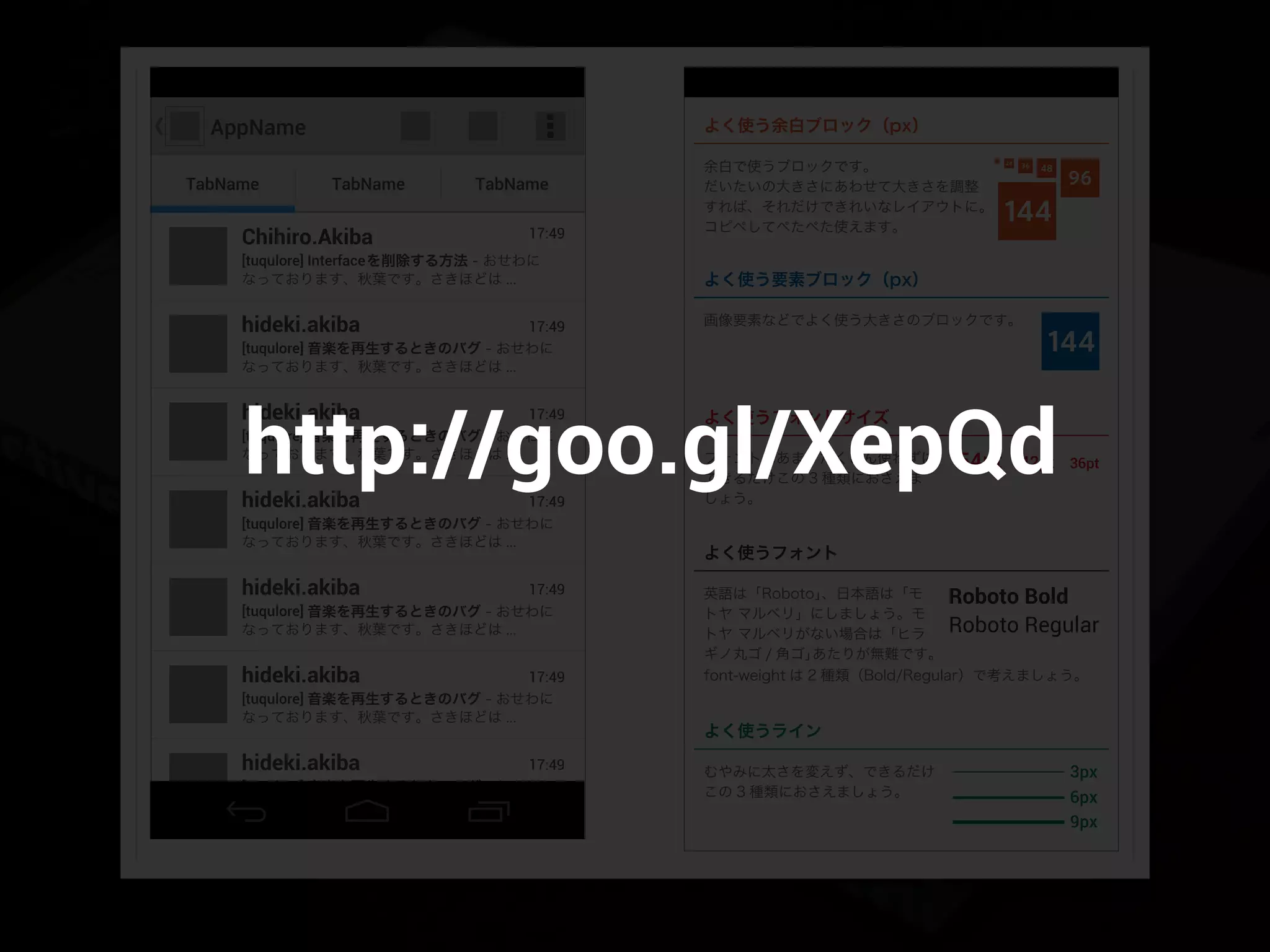 AppName
TabName TabName TabName
[tuqulore] 音楽を再生するときのバグ - おせわに
なっております、秋葉です。さきほどは ...
17:49hideki.akiba
[tuqulore] Interfaceを削除する方法 - おせわに
なっております、秋葉です。さきほどは ...
17:49Chihiro.Akiba
[tuqulore] 音楽を再生するときのバグ - おせわに
なっております、秋葉です。さきほどは ...
17:49hideki.akiba
[tuqulore] 音楽を再生するときのバグ - おせわに
なっております、秋葉です。さきほどは ...
17:49hideki.akiba
[tuqulore] 音楽を再生するときのバグ - おせわに
なっております、秋葉です。さきほどは ...
17:49hideki.akiba
[tuqulore] 音楽を再生するときのバグ - おせわに
なっております、秋葉です。さきほどは ...
17:49hideki.akiba
144
48
96
144
3624
12
54pt 42pt 36pt
よく使う余白ブロック（px）
Roboto Bold
Roboto Regular
3px
6px
9px
[tuqulore] 音楽を再生するときのバグ - おせわに
なっております、秋葉です。さきほどは ...
17:49hideki.akiba
よく使う要素ブロック（px）
画像要素などでよく使う大きさのブロックです。
よく使うフォントサイズ
フォントはあまりたくさん使わずに、
できるだけこの 3 種類におさえま
しょう。
余白で使うブロックです。
だいたいの大きさにあわせて大きさを調整
すれば、それだけできれいなレイアウトに。
コピペしてぺたぺた使えます。
よく使うフォント
英語は「Roboto」、日本語は「モ
トヤ マルベリ」にしましょう。モ
トヤ マルベリがない場合は「ヒラ
ギノ丸ゴ / 角ゴ」あたりが無難です。
font-weight は 2 種類（Bold/Regular）で考えましょう。
よく使うライン
むやみに太さを変えず、できるだけ
この 3 種類におさえましょう。
http://goo.gl/XepQd
 
