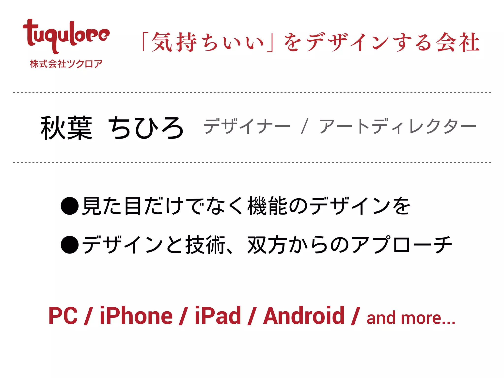 •見た目だけでなく機能のデザインを
•デザインと技術、双方からのアプローチ
「気 持ちいい」をデザインする会社
PC / iPhone / iPad / Android / and more...
秋葉 ちひろ デザイナー / アートディレクター
 
