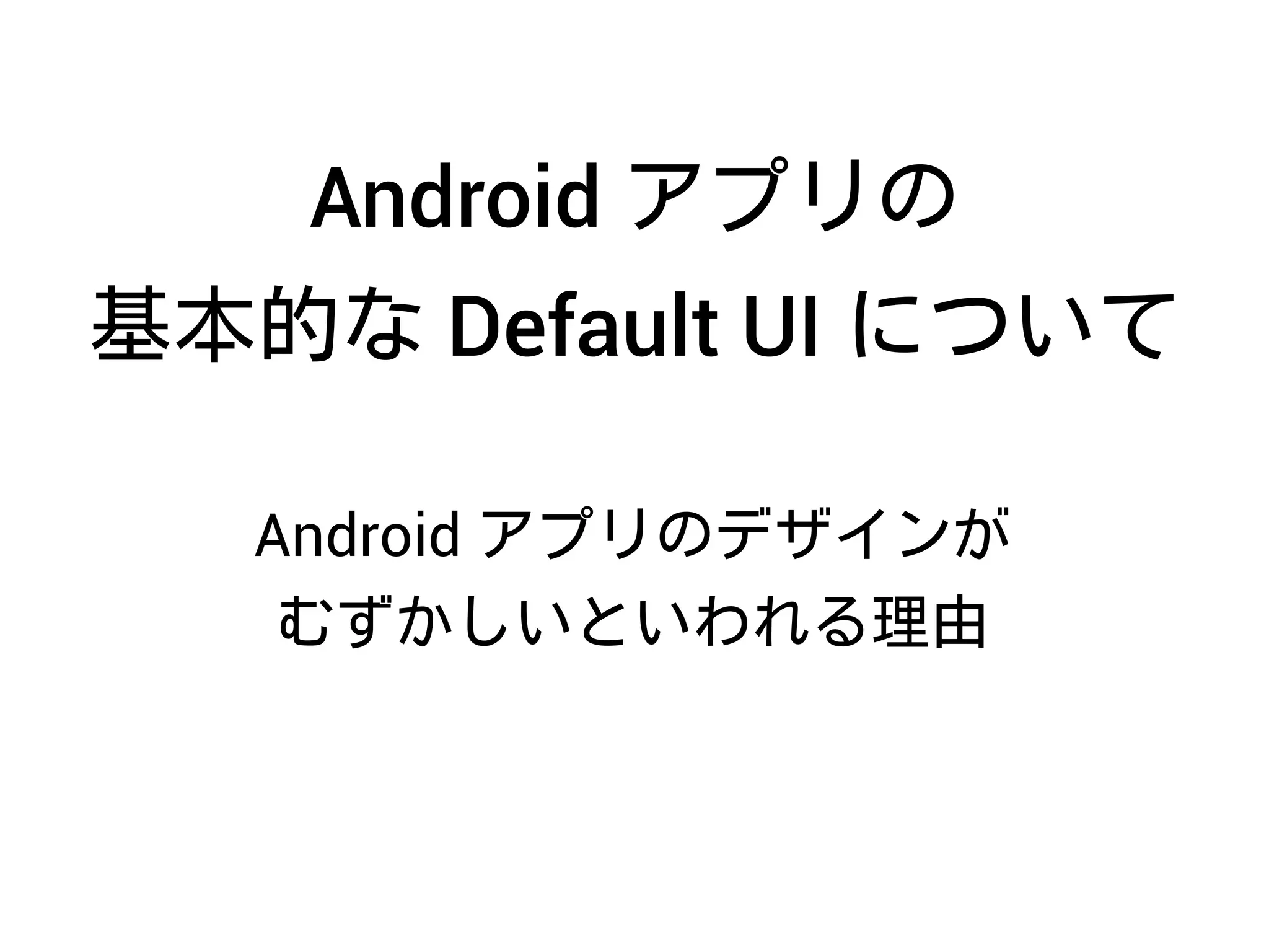 Android アプリのデザインが
むずかしいといわれる理由
Android アプリの
基本的な Default UI について
 
