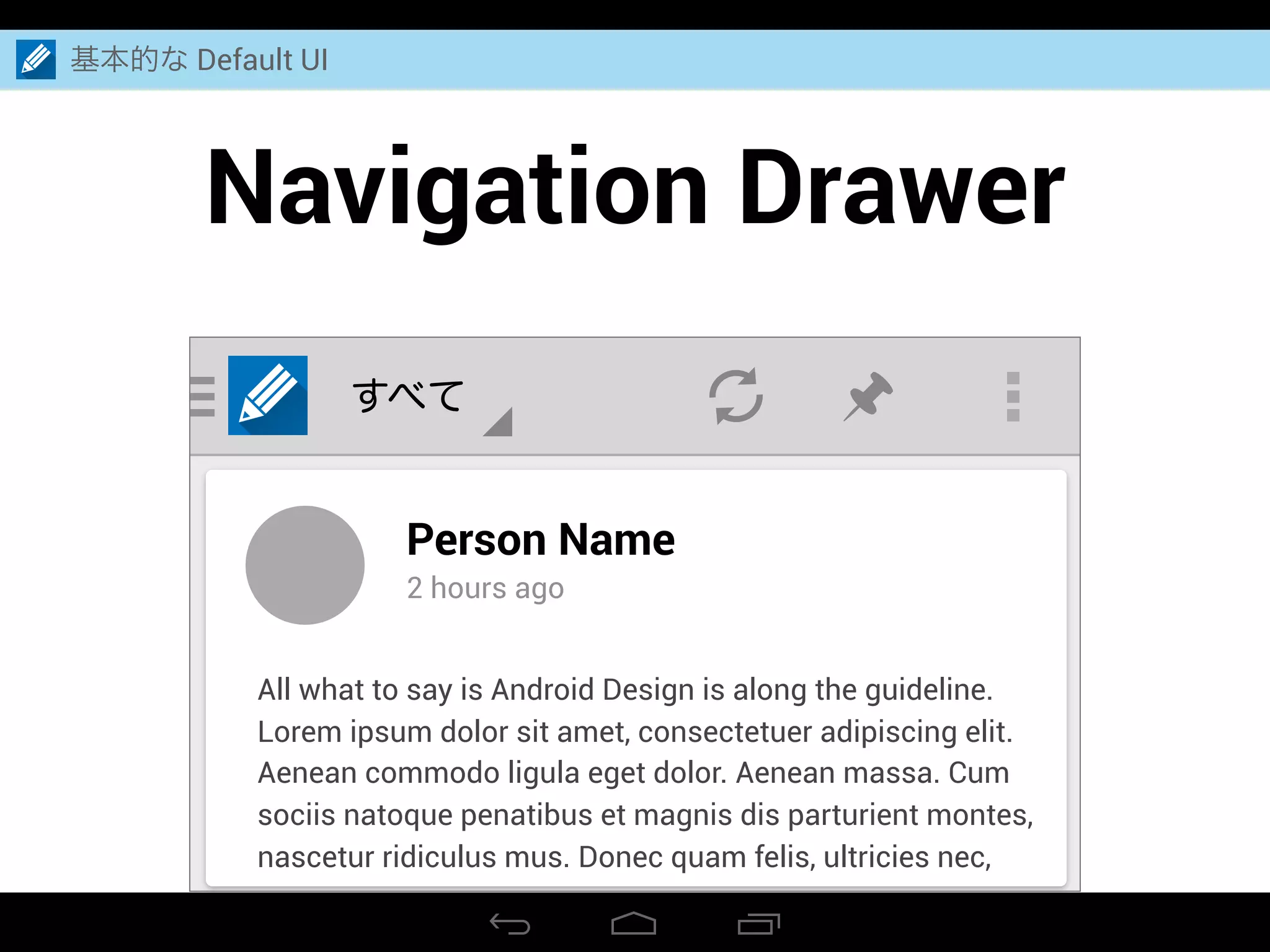 Navigation Drawer
基本的な Default UI
すべて
Person Name
2 hours ago
All what to say is Android Design is along the guideline.
Lorem ipsum dolor sit amet, consectetuer adipiscing elit.
Aenean commodo ligula eget dolor. Aenean massa. Cum
sociis natoque penatibus et magnis dis parturient montes,
nascetur ridiculus mus. Donec quam felis, ultricies nec,
 
