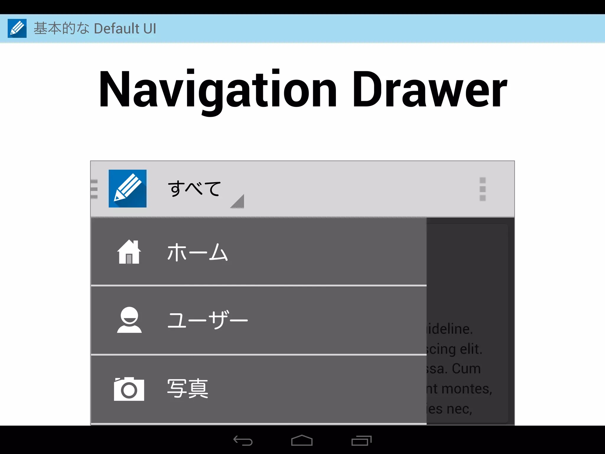 Navigation Drawer
基本的な Default UI
すべて
Person Name
2 hours ago
All what to say is Android Design is along the guideline.
Lorem ipsum dolor sit amet, consectetuer adipiscing elit.
Aenean commodo ligula eget dolor. Aenean massa. Cum
sociis natoque penatibus et magnis dis parturient montes,
nascetur ridiculus mus. Donec quam felis, ultricies nec,
ホーム
ユーザー
写真
 