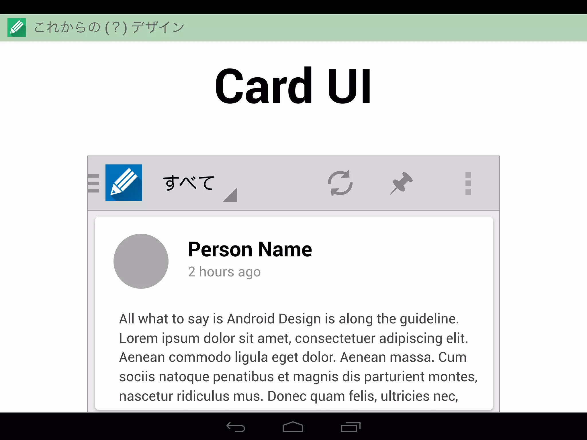 Card UI
すべて
Person Name
2 hours ago
All what to say is Android Design is along the guideline.
Lorem ipsum dolor sit amet, consectetuer adipiscing elit.
Aenean commodo ligula eget dolor. Aenean massa. Cum
sociis natoque penatibus et magnis dis parturient montes,
nascetur ridiculus mus. Donec quam felis, ultricies nec,
これからの (？) デザイン
 