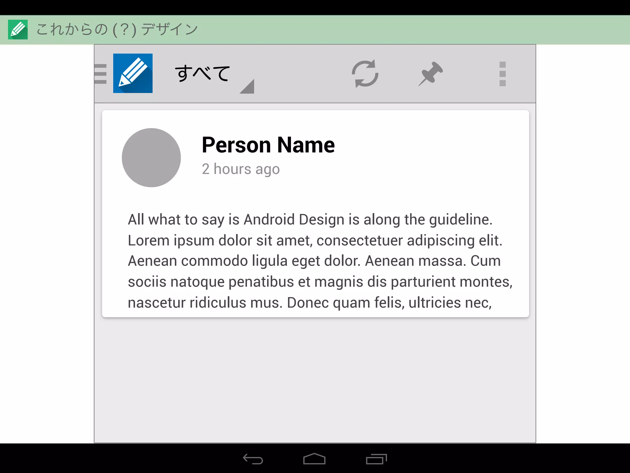 すべて
Person Name
2 hours ago
All what to say is Android Design is along the guideline.
Lorem ipsum dolor sit amet, consectetuer adipiscing elit.
Aenean commodo ligula eget dolor. Aenean massa. Cum
sociis natoque penatibus et magnis dis parturient montes,
nascetur ridiculus mus. Donec quam felis, ultricies nec,
これからの (？) デザイン
 
