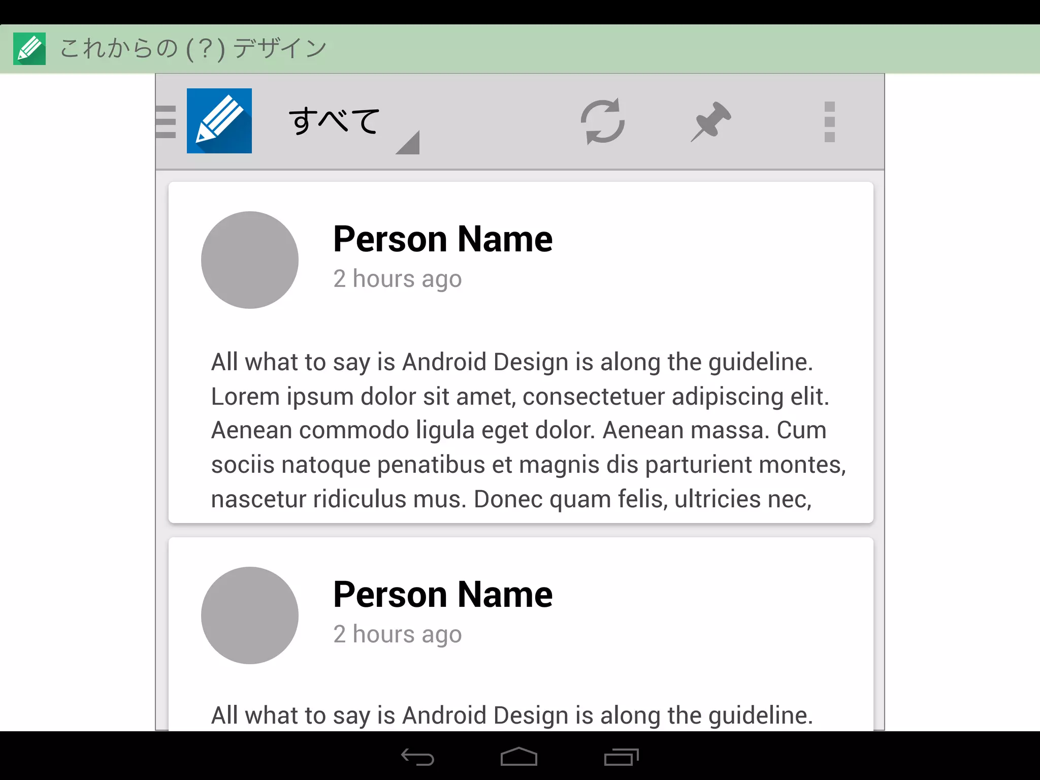 すべて
Person Name
2 hours ago
All what to say is Android Design is along the guideline.
Lorem ipsum dolor sit amet, consectetuer adipiscing elit.
Aenean commodo ligula eget dolor. Aenean massa. Cum
sociis natoque penatibus et magnis dis parturient montes,
nascetur ridiculus mus. Donec quam felis, ultricies nec,
Person Name
2 hours ago
All what to say is Android Design is along the guideline.
Lorem ipsum dolor sit amet, consectetuer adipiscing elit.
これからの (？) デザイン
 