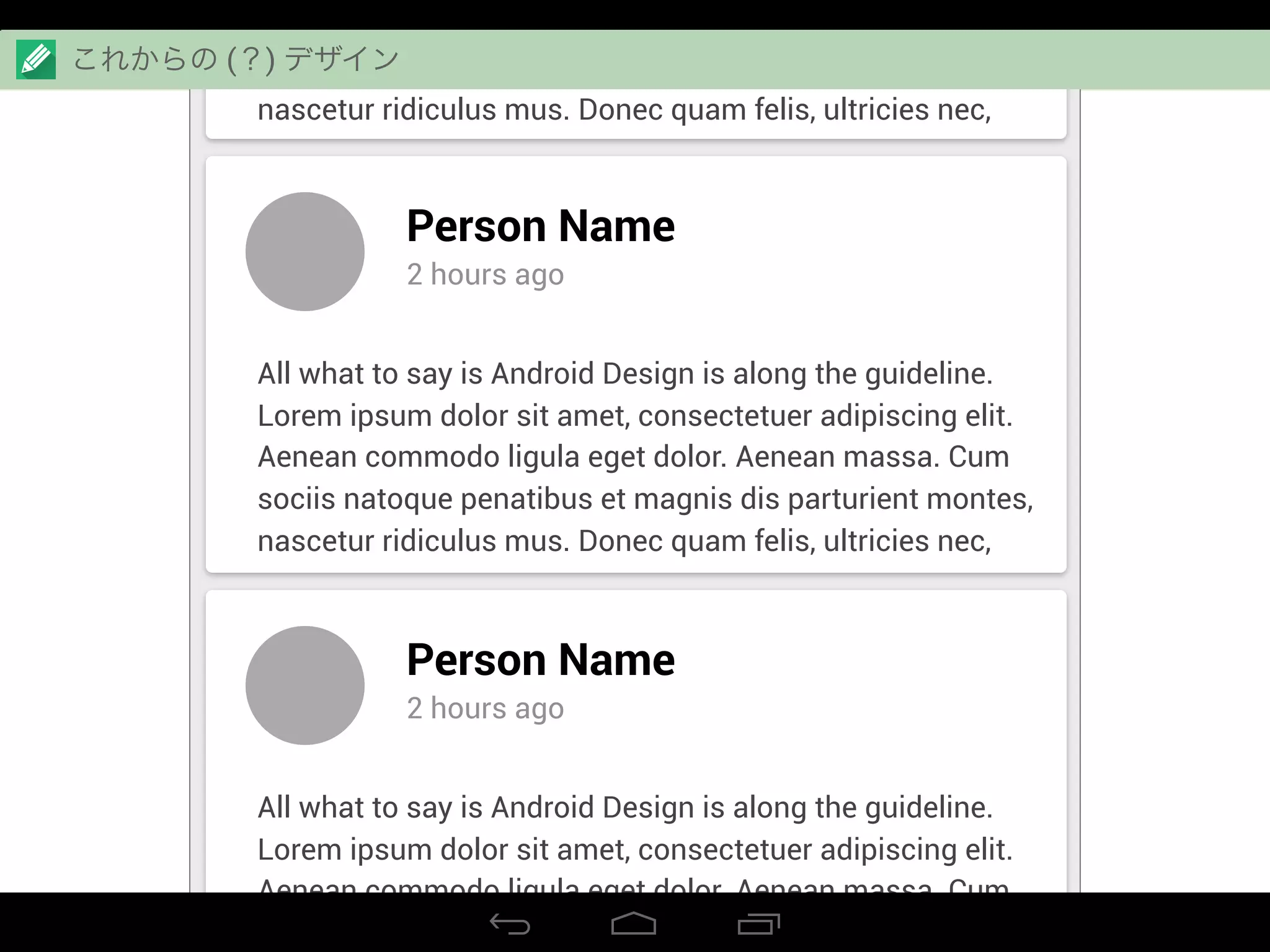 Aenean commodo ligula eget dolor. Aenean massa. Cum
sociis natoque penatibus et magnis dis parturient montes,
nascetur ridiculus mus. Donec quam felis, ultricies nec,
Person Name
2 hours ago
All what to say is Android Design is along the guideline.
Lorem ipsum dolor sit amet, consectetuer adipiscing elit.
Aenean commodo ligula eget dolor. Aenean massa. Cum
sociis natoque penatibus et magnis dis parturient montes,
nascetur ridiculus mus. Donec quam felis, ultricies nec,
Person Name
2 hours ago
All what to say is Android Design is along the guideline.
Lorem ipsum dolor sit amet, consectetuer adipiscing elit.
Aenean commodo ligula eget dolor. Aenean massa. Cum
sociis natoque penatibus et magnis dis parturient montes,
これからの (？) デザイン
 