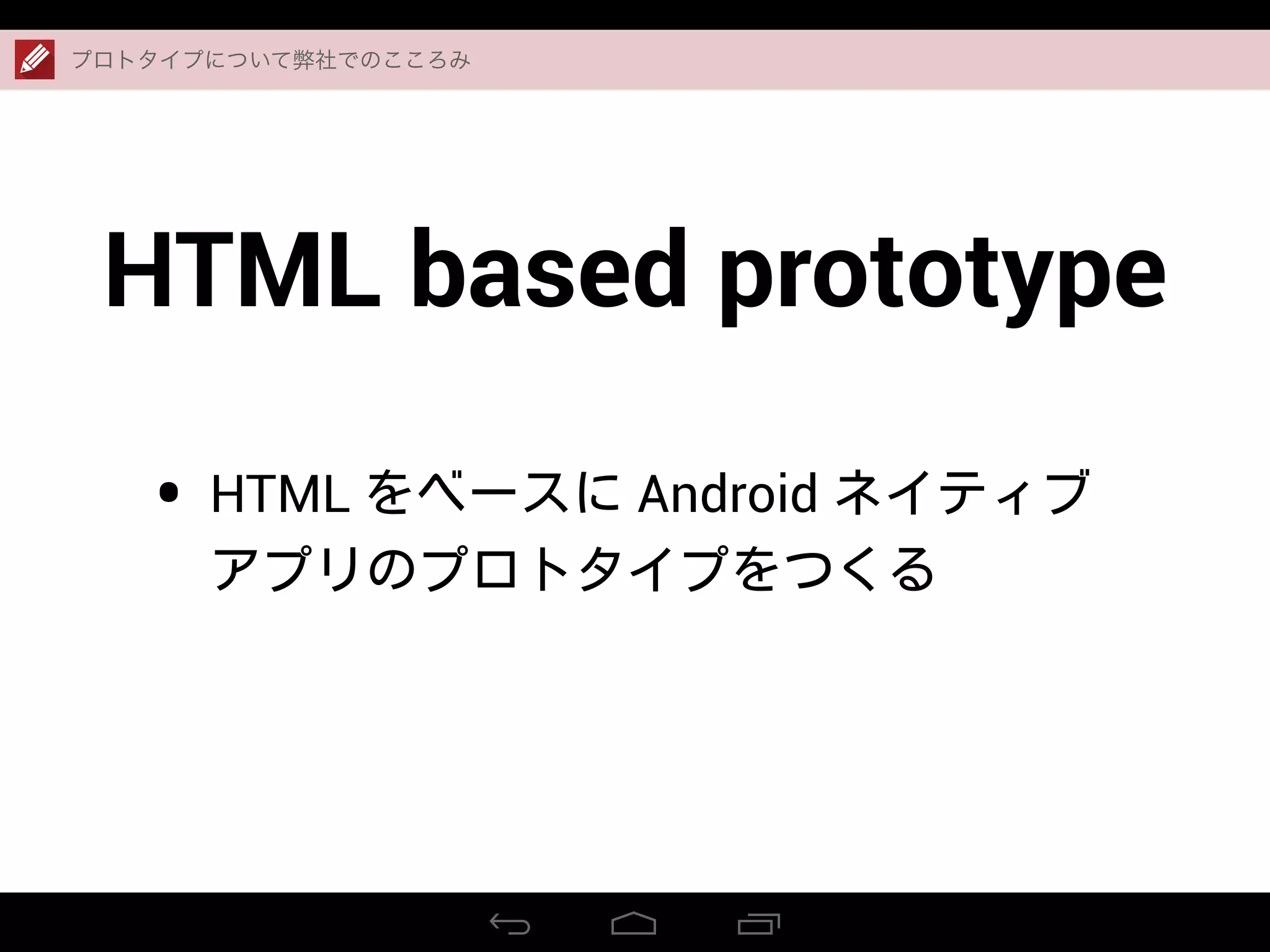 HTML based prototype
• HTML をベースに Android ネイティブ
アプリのプロトタイプをつくる
プロトタイプについて弊社でのこころみ
 