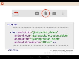 res/menu/activity_main.xml
<menu>
  ∼∼∼∼∼∼∼∼∼∼∼∼∼∼∼∼∼∼∼∼
    <item android:id="@+id/action_delete"
          android:icon="@drawable/ic_action_delete"
          android:title="@string/action_delete"
android:showAsIcon="ifRoom" />
  ∼∼∼∼∼∼∼∼∼∼∼∼∼∼∼∼∼∼∼∼
</menu>
＃これだけだと、Android 2.x 以下ではメニューキーにて呼び出される
 