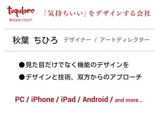 •見た目だけでなく機能のデザインを
•デザインと技術、双方からのアプローチ
「気 持ちいい」をデザインする会社
PC / iPhone / iPad / Android / and more...
秋葉 ちひろ デザイナー / アートディレクター
 