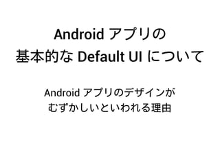 Android アプリのデザインが
むずかしいといわれる理由
Android アプリの
基本的な Default UI について
 