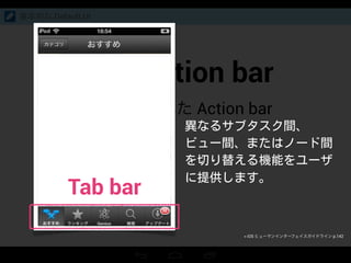 Split action bar
上下にわかれた Action bar
基本的な Default UI
異なるサブタスク間、
ビュー間、またはノード間
を切り替える機能をユーザ
に提供します。
Tab bar
> iOS ヒューマンインターフェイスガイドライン p.142
 