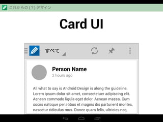 Card UI
すべて
Person Name
2 hours ago
All what to say is Android Design is along the guideline.
Lorem ipsum dolor sit amet, consectetuer adipiscing elit.
Aenean commodo ligula eget dolor. Aenean massa. Cum
sociis natoque penatibus et magnis dis parturient montes,
nascetur ridiculus mus. Donec quam felis, ultricies nec,
これからの (？) デザイン
 