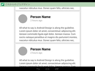 Aenean commodo ligula eget dolor. Aenean massa. Cum
sociis natoque penatibus et magnis dis parturient montes,
nascetur ridiculus mus. Donec quam felis, ultricies nec,
Person Name
2 hours ago
All what to say is Android Design is along the guideline.
Lorem ipsum dolor sit amet, consectetuer adipiscing elit.
Aenean commodo ligula eget dolor. Aenean massa. Cum
sociis natoque penatibus et magnis dis parturient montes,
nascetur ridiculus mus. Donec quam felis, ultricies nec,
Person Name
2 hours ago
All what to say is Android Design is along the guideline.
Lorem ipsum dolor sit amet, consectetuer adipiscing elit.
Aenean commodo ligula eget dolor. Aenean massa. Cum
sociis natoque penatibus et magnis dis parturient montes,
これからの (？) デザイン
 