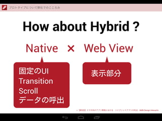 How about Hybrid ?
プロトタイプについて弊社でのこころみ
> 【第3回】スマホ向けアプリ開発における ハイブリッドアプリの利点 - MdN Design Interactiv
Native Web View×
固定のUI
Transition
Scroll
データの呼出
表示部分
 