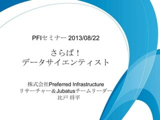 さらば！
データサイエンティスト
PFIセミナー 2013/08/22
株式会社Preferred Infrastructure
リサーチャー＆Jubatusチームリーダー
比戸 将平
 