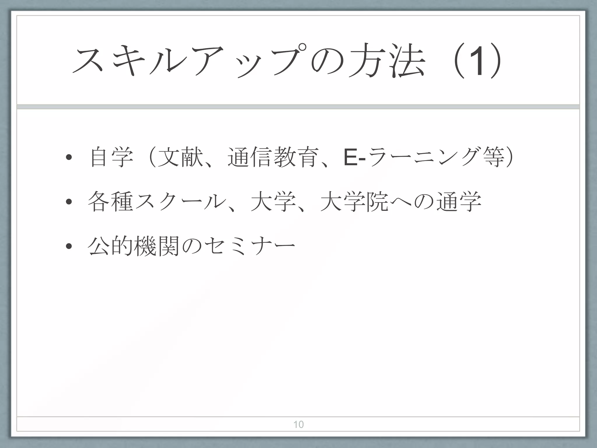 スキルアップの方法（1）
• 自学（文献、通信教育、E-ラーニング等）
• 各種スクール、大学、大学院への通学
• 公的機関のセミナー
10
 