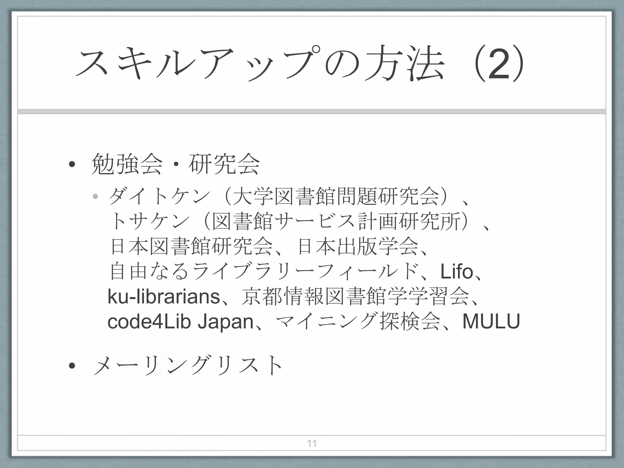 スキルアップの方法（2）
• 勉強会・研究会
• ダイトケン（大学図書館問題研究会）、
トサケン（図書館サービス計画研究所）、
日本図書館研究会、日本出版学会、
自由なるライブラリーフィールド、Lifo、
ku-librarians、京都情報図書館学学習会、
code4Lib Japan、マイニング探検会、MULU
• メーリングリスト
11
 