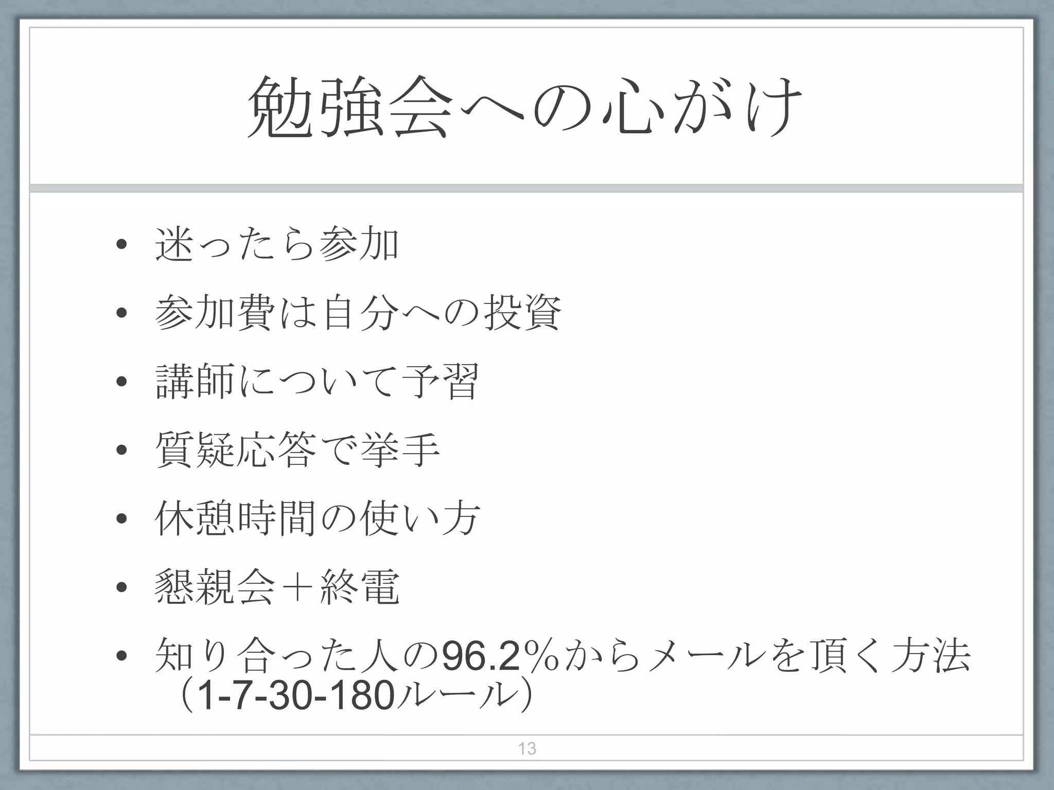 勉強会への心がけ
• 迷ったら参加
• 参加費は自分への投資
• 講師について予習
• 質疑応答で挙手
• 休憩時間の使い方
• 懇親会＋終電
• 知り合った人の96.2％からメールを頂く方法
（1-7-30-180ルール）
13
 