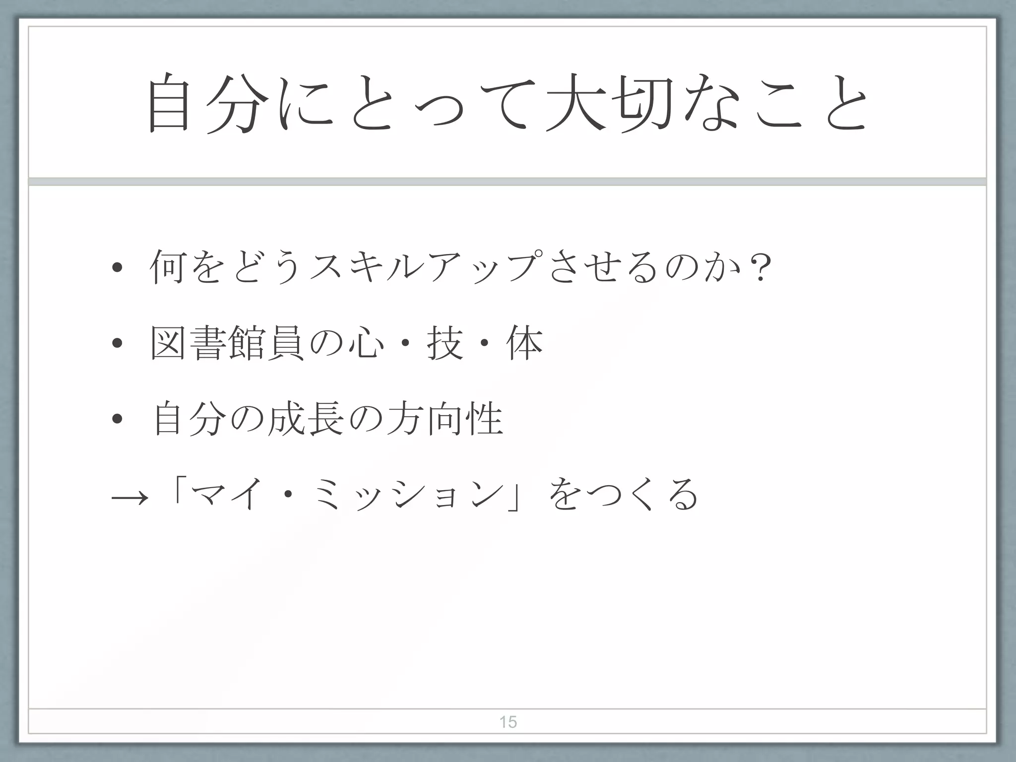 自分にとって大切なこと
• 何をどうスキルアップさせるのか？
• 図書館員の心・技・体
• 自分の成長の方向性
→「マイ・ミッション」をつくる
15
 