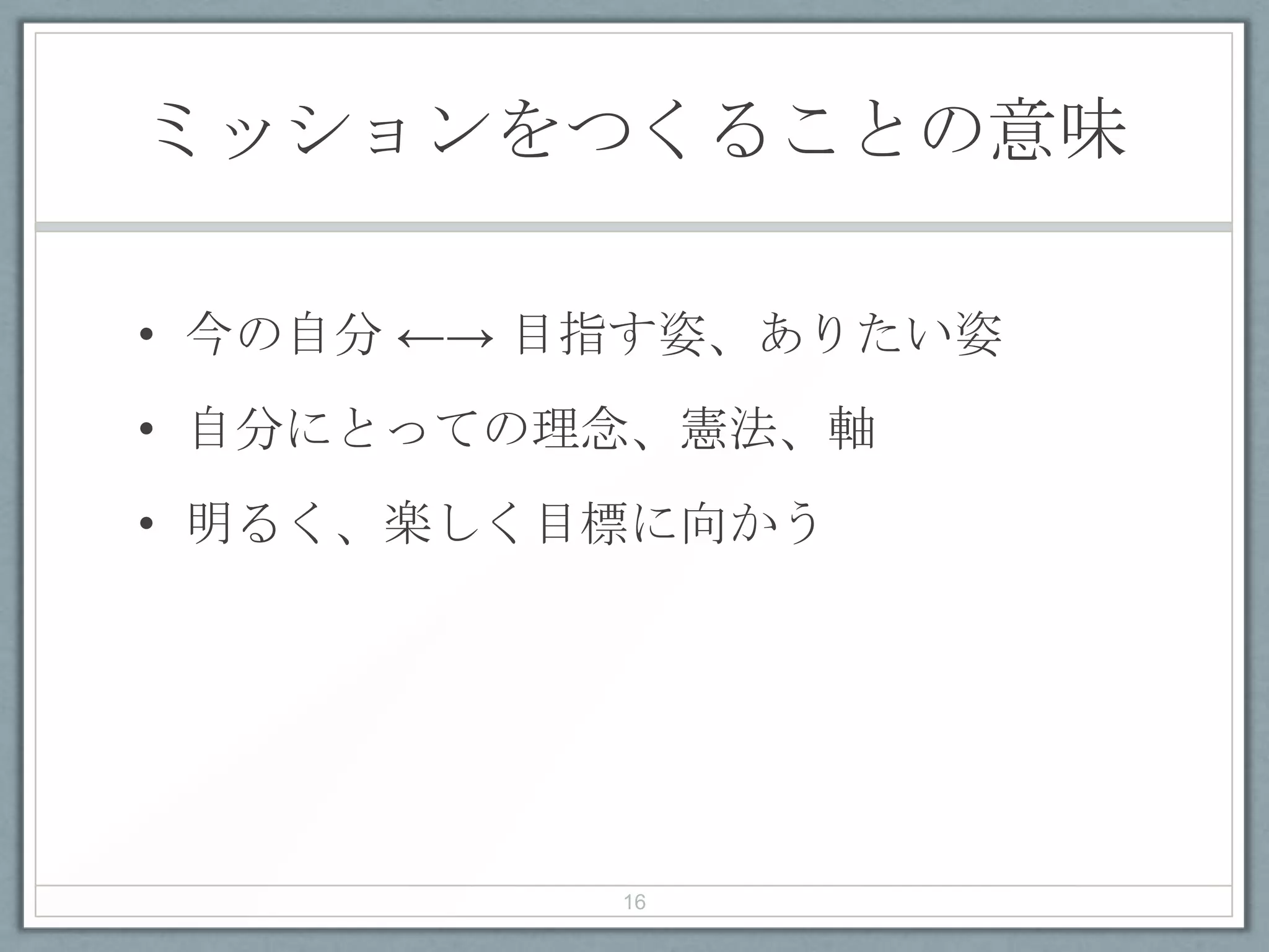 ミッションをつくることの意味
• 今の自分 ←→ 目指す姿、ありたい姿
• 自分にとっての理念、憲法、軸
• 明るく、楽しく目標に向かう
16
 