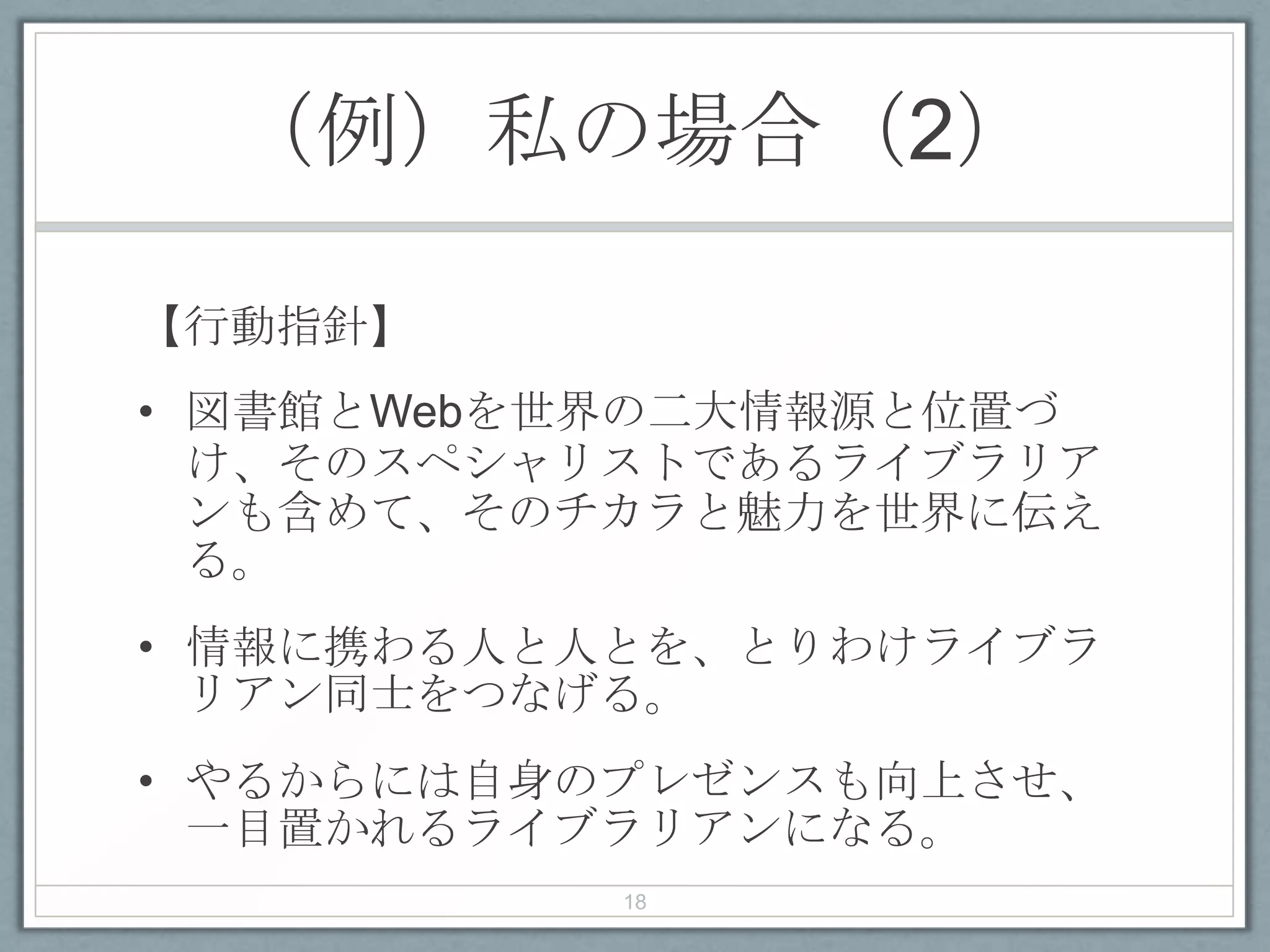 （例）私の場合（2）
【行動指針】
• 図書館とWebを世界の二大情報源と位置づ
け、そのスペシャリストであるライブラリア
ンも含めて、そのチカラと魅力を世界に伝え
る。
• 情報に携わる人と人とを、とりわけライブラ
リアン同士をつなげる。
• やるからには自身のプレゼンスも向上させ、
一目置かれるライブラリアンになる。
18
 