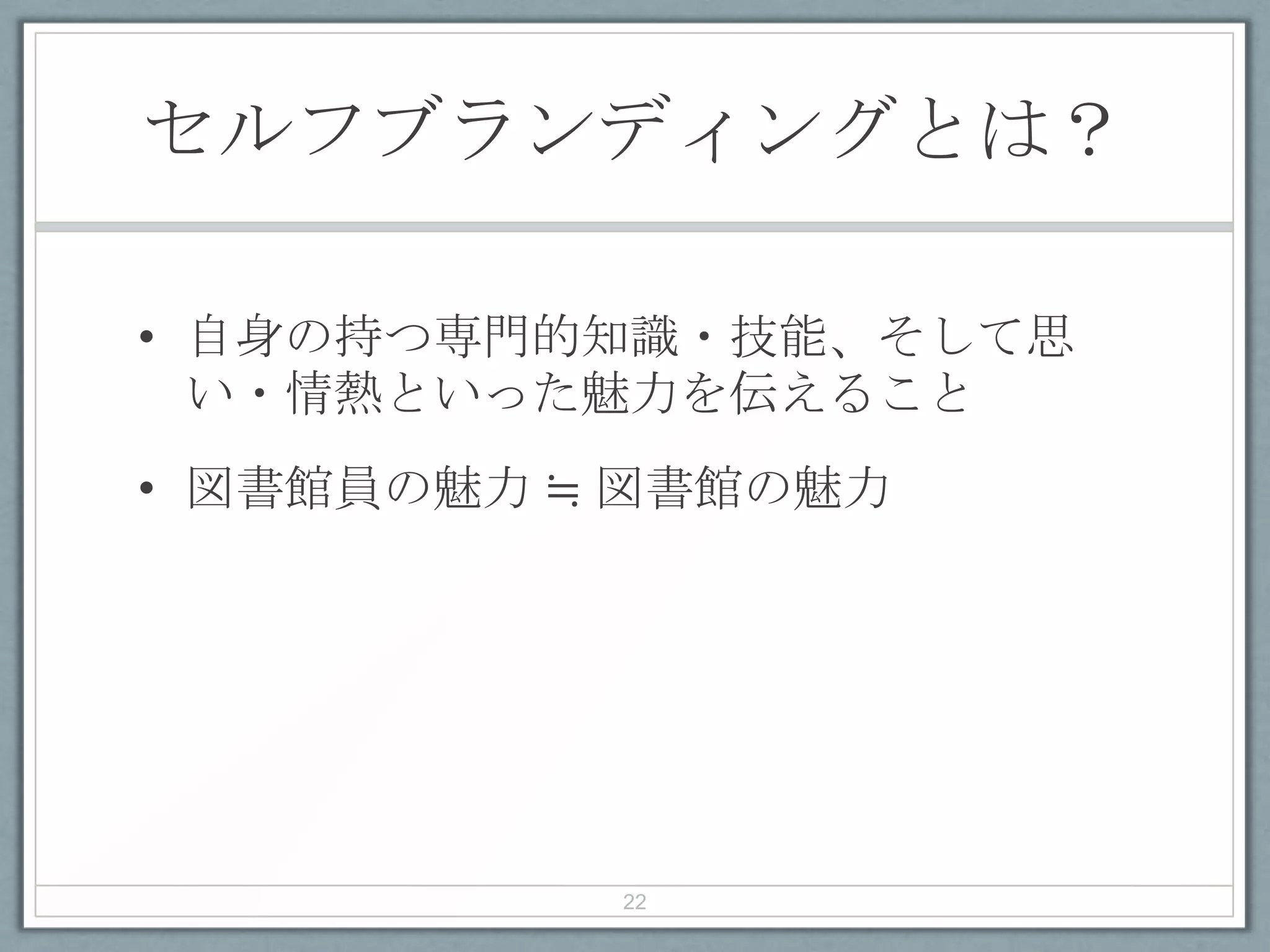 セルフブランディングとは？
• 自身の持つ専門的知識・技能、そして思
い・情熱といった魅力を伝えること
• 図書館員の魅力 ≒ 図書館の魅力
22
 