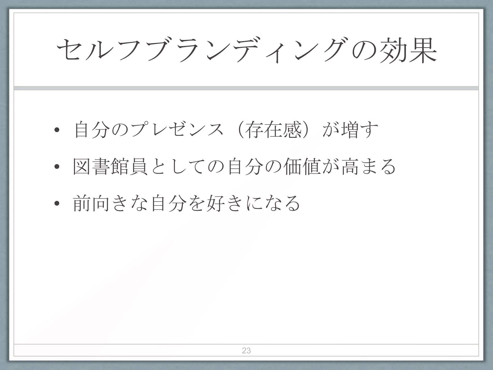 セルフブランディングの効果
• 自分のプレゼンス（存在感）が増す
• 図書館員としての自分の価値が高まる
• 前向きな自分を好きになる
23
 