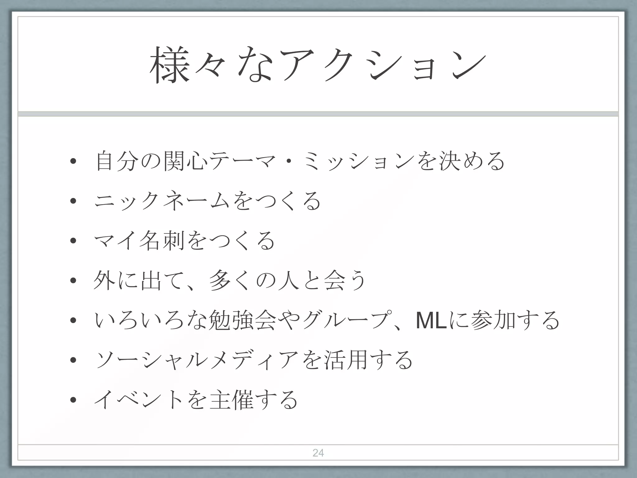 様々なアクション
• 自分の関心テーマ・ミッションを決める
• ニックネームをつくる
• マイ名刺をつくる
• 外に出て、多くの人と会う
• いろいろな勉強会やグループ、MLに参加する
• ソーシャルメディアを活用する
• イベントを主催する
24
 