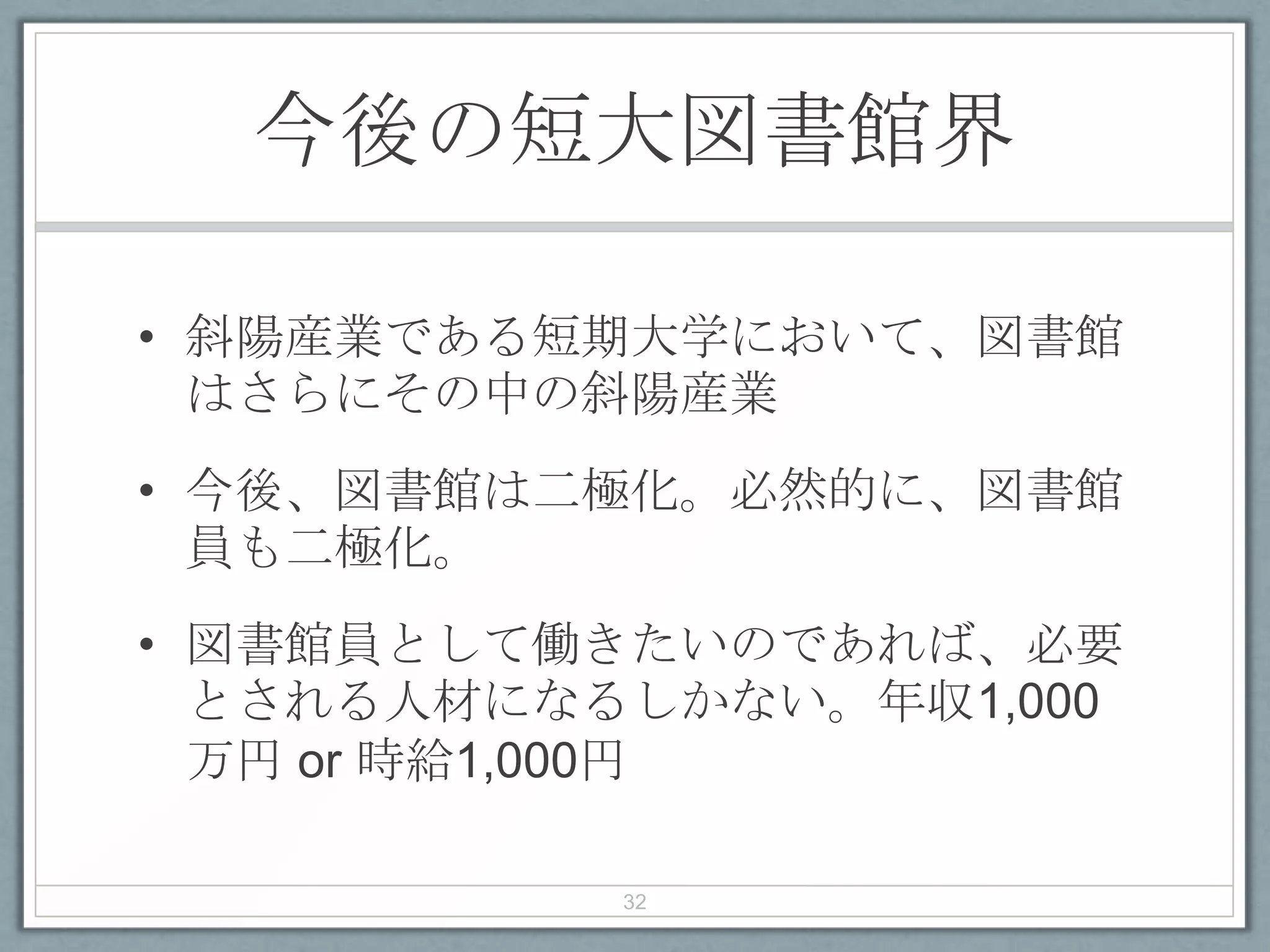 今後の短大図書館界
• 斜陽産業である短期大学において、図書館
はさらにその中の斜陽産業
• 今後、図書館は二極化。必然的に、図書館
員も二極化。
• 図書館員として働きたいのであれば、必要
とされる人材になるしかない。年収1,000
万円 or 時給1,000円
32
 