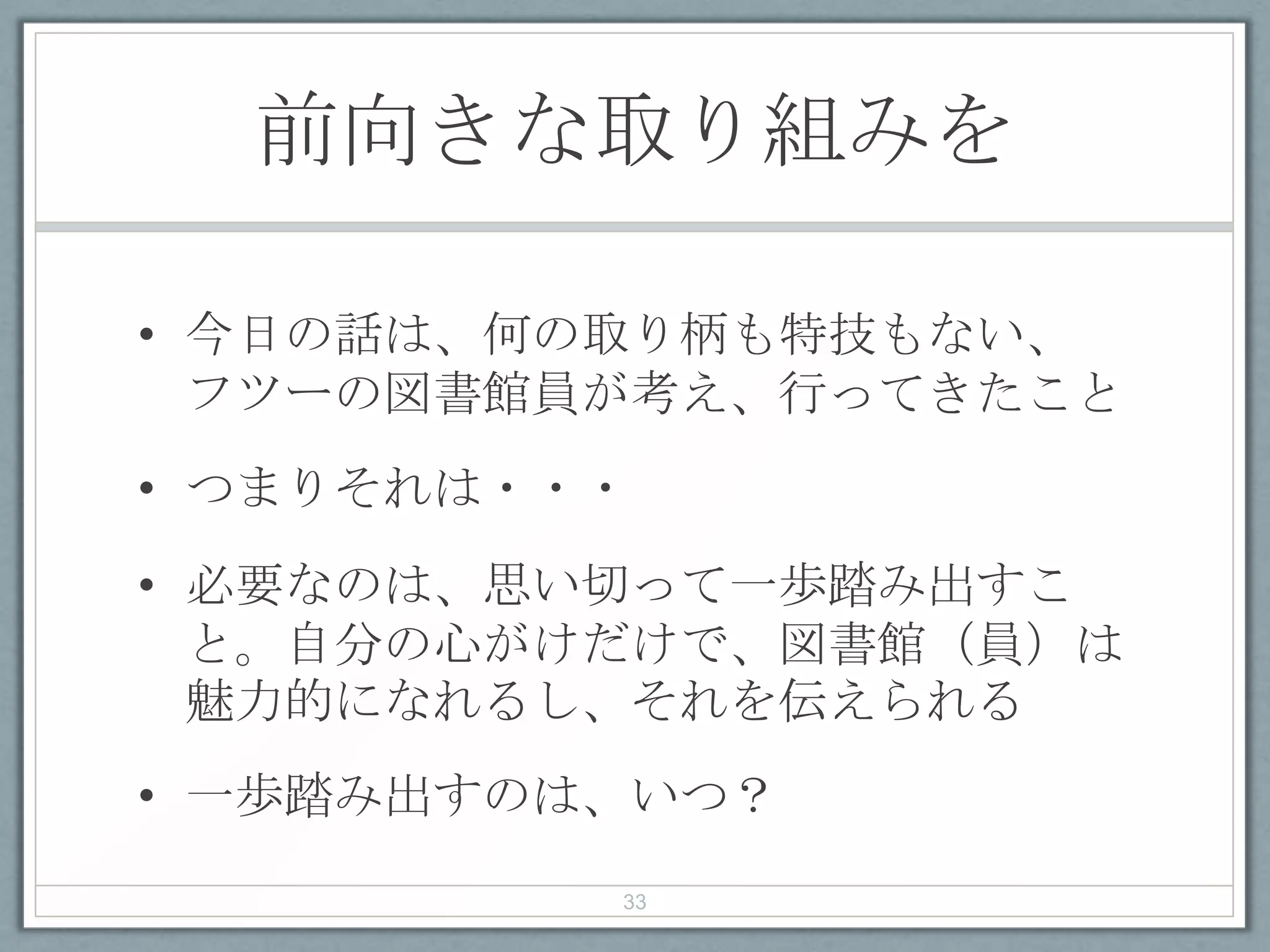 前向きな取り組みを
• 今日の話は、何の取り柄も特技もない、
フツーの図書館員が考え、行ってきたこと
• つまりそれは・・・
• 必要なのは、思い切って一歩踏み出すこ
と。自分の心がけだけで、図書館（員）は
魅力的になれるし、それを伝えられる
• 一歩踏み出すのは、いつ？
33
 