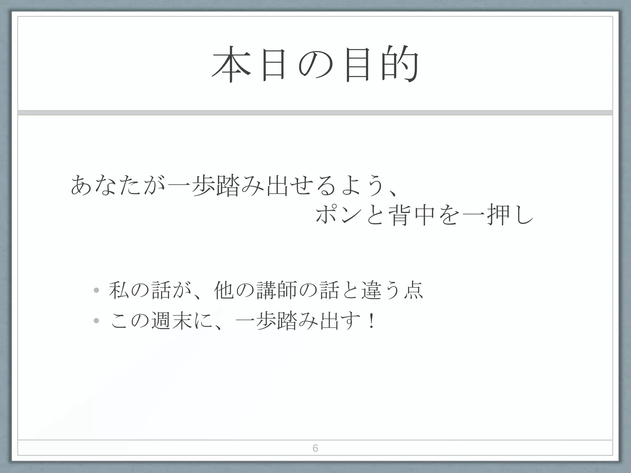 本日の目的
あなたが一歩踏み出せるよう、
ポンと背中を一押し
• 私の話が、他の講師の話と違う点
• この週末に、一歩踏み出す！
6
 