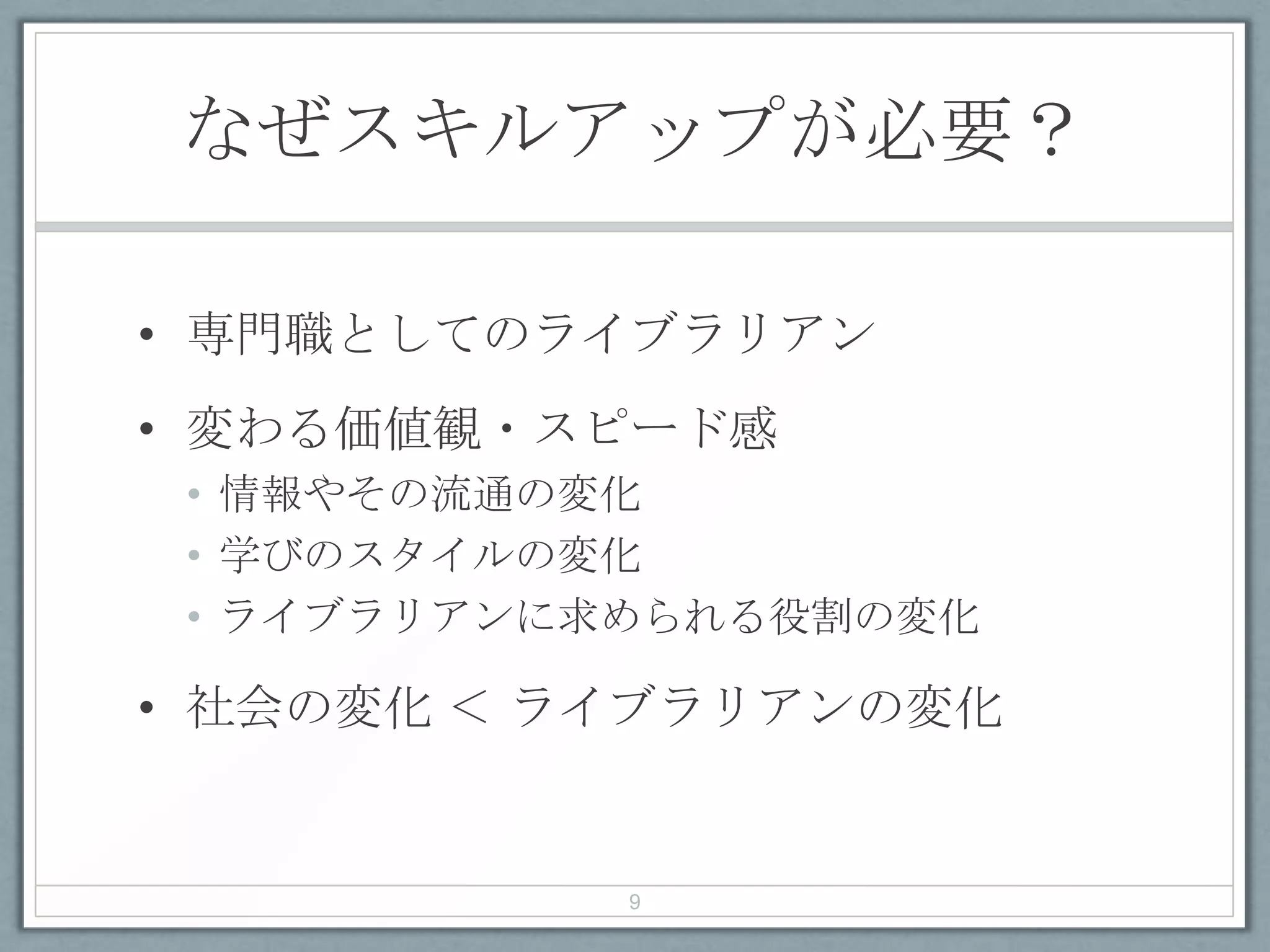なぜスキルアップが必要？
• 専門職としてのライブラリアン
• 変わる価値観・スピード感
• 情報やその流通の変化
• 学びのスタイルの変化
• ライブラリアンに求められる役割の変化
• 社会の変化 ＜ ライブラリアンの変化
9
 