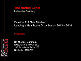 The Harbin Clinic
Leadership Academy
Session 1: A New Mindset
Leading a Healthcare Organization 2013 – 2018
Presenter:
Dr. Michael Burcham
EXECUTIVE AURA, LLC
105 Broadway, Suite 200
Nashville, TN 37201
In life, there is no dress
rehearsal. You get one
shot. Make it count.
 